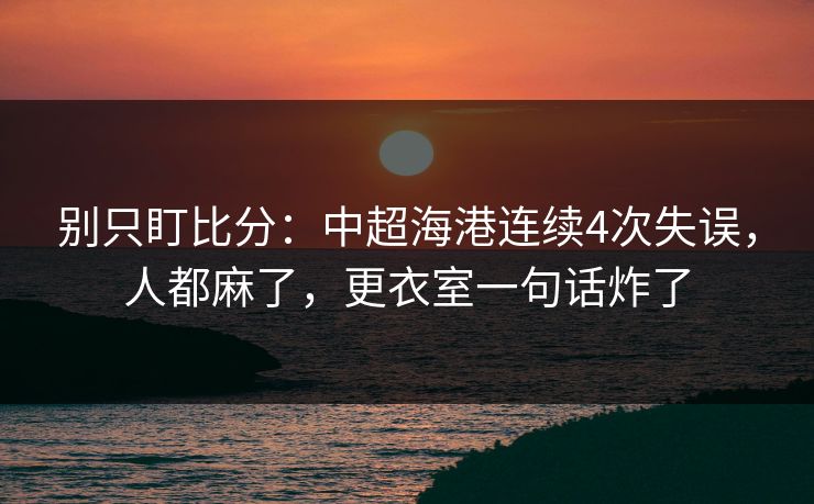 别只盯比分:中超海港连续4次失误,人都麻了,更衣室一句话炸了 别只盯比分:中超海港连续4次失误,人都麻了,更衣室一句话炸了